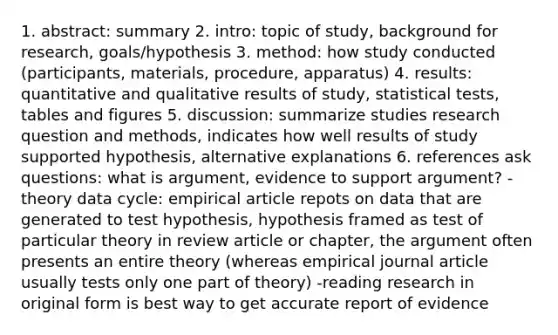 1. abstract: summary 2. intro: topic of study, background for research, goals/hypothesis 3. method: how study conducted (participants, materials, procedure, apparatus) 4. results: quantitative and qualitative results of study, statistical tests, tables and figures 5. discussion: summarize studies research question and methods, indicates how well results of study supported hypothesis, alternative explanations 6. references ask questions: what is argument, evidence to support argument? -theory data cycle: empirical article repots on data that are generated to test hypothesis, hypothesis framed as test of particular theory in review article or chapter, the argument often presents an entire theory (whereas empirical journal article usually tests only one part of theory) -reading research in original form is best way to get accurate report of evidence