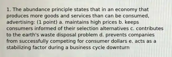 1. The abundance principle states that in an economy that produces more goods and services than can be consumed, advertising: (1 point) a. maintains high prices b. keeps consumers informed of their selection alternatives c. contributes to the earth's waste disposal problem d. prevents companies from successfully competing for consumer dollars e. acts as a stabilizing factor during a business cycle downturn