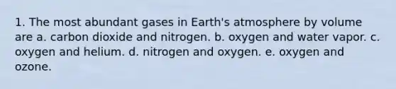 1. The most abundant gases in <a href='https://www.questionai.com/knowledge/kRonPjS5DU-earths-atmosphere' class='anchor-knowledge'>earth's atmosphere</a> by volume are a. carbon dioxide and nitrogen. b. oxygen and water vapor. c. oxygen and helium. d. nitrogen and oxygen. e. oxygen and ozone.