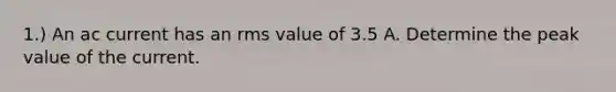 1.) An ac current has an rms value of 3.5 A. Determine the peak value of the current.