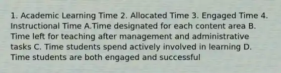 1. Academic Learning Time 2. Allocated Time 3. Engaged Time 4. Instructional Time A.Time designated for each content area B. Time left for teaching after management and administrative tasks C. Time students spend actively involved in learning D. Time students are both engaged and successful