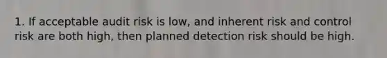 1. If acceptable audit risk is low, and inherent risk and control risk are both high, then planned detection risk should be high.