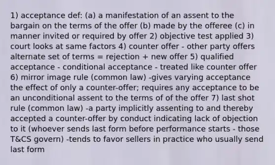 1) acceptance def: (a) a manifestation of an assent to the bargain on the terms of the offer (b) made by the offeree (c) in manner invited or required by offer 2) objective test applied 3) court looks at same factors 4) counter offer - other party offers alternate set of terms = rejection + new offer 5) qualified acceptance - conditional acceptance - treated like counter offer 6) mirror image rule (common law) -gives varying acceptance the effect of only a counter-offer; requires any acceptance to be an unconditional assent to the terms of of the offer 7) last shot rule (common law) -a party implicitly assenting to and thereby accepted a counter-offer by conduct indicating lack of objection to it (whoever sends last form before performance starts - those T&CS govern) -tends to favor sellers in practice who usually send last form