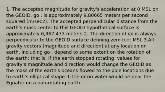 1. The accepted magnitude for gravity's acceleration at 0 MSL on the GEOID, go , is approximately 9.80665 meters per second squared (m/sec2). The accepted perpendicular distance from the earth's mass center to this GEOID hypothetical surface is approximately 6,367,473 meters 2. The direction of go is always perpendicular to the GEOID surface defining zero feet MSL 3.All gravity vectors (magnitude and direction) at any location on earth, including go , depend to some extent on the rotation of the earth; that is, if the earth stopped rotating, values for gravity's magnitude and direction would change the GEOID as the mass of the earth's oceans flowed to the pole locations due to earth's elliptical shape. Little or no water would be near the Equator on a non-rotating earth