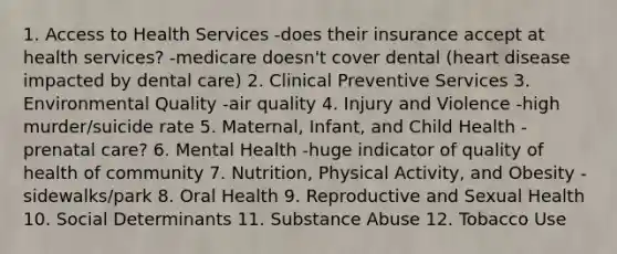 1. Access to Health Services -does their insurance accept at health services? -medicare doesn't cover dental (heart disease impacted by dental care) 2. Clinical Preventive Services 3. Environmental Quality -air quality 4. Injury and Violence -high murder/suicide rate 5. Maternal, Infant, and Child Health -prenatal care? 6. Mental Health -huge indicator of quality of health of community 7. Nutrition, Physical Activity, and Obesity -sidewalks/park 8. Oral Health 9. Reproductive and Sexual Health 10. Social Determinants 11. Substance Abuse 12. Tobacco Use