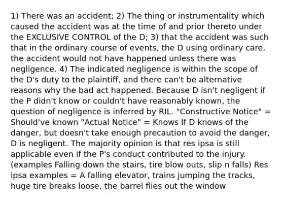 1) There was an accident; 2) The thing or instrumentality which caused the accident was at the time of and prior thereto under the EXCLUSIVE CONTROL of the D; 3) that the accident was such that in the ordinary course of events, the D using ordinary care, the accident would not have happened unless there was negligence. 4) The indicated negligence is within the scope of the D's duty to the plaintiff, and there can't be alternative reasons why the bad act happened. Because D isn't negligent if the P didn't know or couldn't have reasonably known, the question of negligence is inferred by RIL. "Constructive Notice" = Should've known "Actual Notice" = Knows If D knows of the danger, but doesn't take enough precaution to avoid the danger, D is negligent. The majority opinion is that res ipsa is still applicable even if the P's conduct contributed to the injury.(examples Falling down the stairs, tire blow outs, slip n falls) Res ipsa examples = A falling elevator, trains jumping the tracks, huge tire breaks loose, the barrel flies out the window