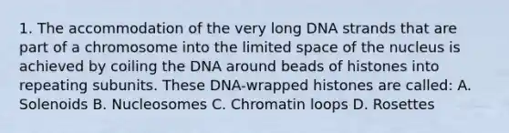 1. The accommodation of the very long DNA strands that are part of a chromosome into the limited space of the nucleus is achieved by coiling the DNA around beads of histones into repeating subunits. These DNA-wrapped histones are called: A. Solenoids B. Nucleosomes C. Chromatin loops D. Rosettes