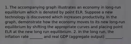 1. The accompanying graph illustrates an economy in long-run equilibrium which is denoted by point ELR. Suppose a new technology is discovered which increases productivity. In the graph, demonstrate how the economy moves to its new long-run equilibrium by shifting the appropriate curves and placing point ELR at the new long run equilibrium. 2. In the long run, the inflation rate _______ and real GDP (aggregate output) _________.