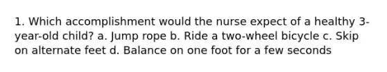1. Which accomplishment would the nurse expect of a healthy 3-year-old child? a. Jump rope b. Ride a two-wheel bicycle c. Skip on alternate feet d. Balance on one foot for a few seconds