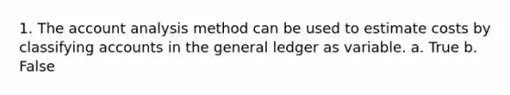 1. The account analysis method can be used to estimate costs by classifying accounts in the general ledger as variable. a. True b. False