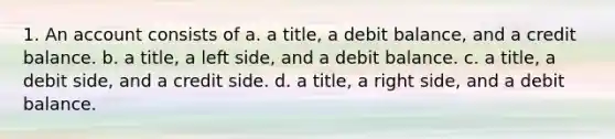 1. An account consists of a. a title, a debit balance, and a credit balance. b. a title, a left side, and a debit balance. c. a title, a debit side, and a credit side. d. a title, a right side, and a debit balance.