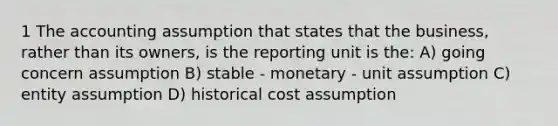 1 The accounting assumption that states that the business, rather than its owners, is the reporting unit is the: A) going concern assumption B) stable - monetary - unit assumption C) entity assumption D) historical cost assumption