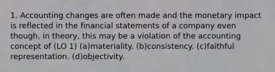 1. Accounting changes are often made and the monetary impact is reflected in the financial statements of a company even though, in theory, this may be a violation of the accounting concept of (LO 1) (a)materiality. (b)consistency. (c)faithful representation. (d)objectivity.