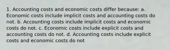 1. Accounting costs and economic costs differ because: a. Economic costs include implicit costs and accounting costs do not. b. Accounting costs include implicit costs and economic costs do not. c. Economic costs include explicit costs and accounting costs do not. d. Accounting costs include explicit costs and economic costs do not