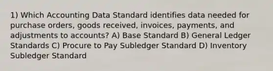 1) Which Accounting Data Standard identifies data needed for purchase orders, goods received, invoices, payments, and adjustments to accounts? A) Base Standard B) General Ledger Standards C) Procure to Pay Subledger Standard D) Inventory Subledger Standard