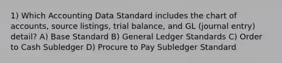 1) Which Accounting Data Standard includes the chart of accounts, source listings, trial balance, and GL (journal entry) detail? A) Base Standard B) General Ledger Standards C) Order to Cash Subledger D) Procure to Pay Subledger Standard