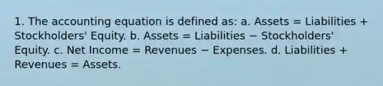 1. The accounting equation is defined as: a. Assets = Liabilities + Stockholders' Equity. b. Assets = Liabilities − Stockholders' Equity. c. Net Income = Revenues − Expenses. d. Liabilities + Revenues = Assets.