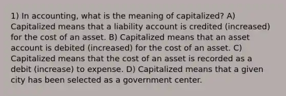 1) In accounting, what is the meaning of capitalized? A) Capitalized means that a liability account is credited (increased) for the cost of an asset. B) Capitalized means that an asset account is debited (increased) for the cost of an asset. C) Capitalized means that the cost of an asset is recorded as a debit (increase) to expense. D) Capitalized means that a given city has been selected as a government center.