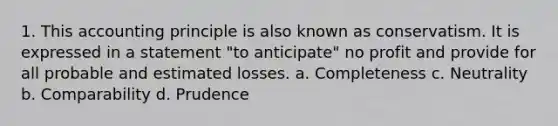 1. This accounting principle is also known as conservatism. It is expressed in a statement "to anticipate" no profit and provide for all probable and estimated losses. a. Completeness c. Neutrality b. Comparability d. Prudence