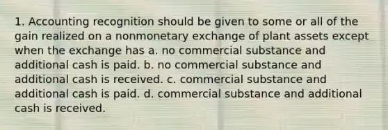 1. Accounting recognition should be given to some or all of the gain realized on a nonmonetary exchange of plant assets except when the exchange has a. no commercial substance and additional cash is paid. b. no commercial substance and additional cash is received. c. commercial substance and additional cash is paid. d. commercial substance and additional cash is received.