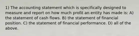 1) The accounting statement which is specifically designed to measure and report on how much profit an entity has made is: A) the statement of cash flows. B) the statement of financial position. C) the statement of financial performance. D) all of the above.