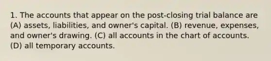 1. The accounts that appear on the post-closing trial balance are (A) assets, liabilities, and owner's capital. (B) revenue, expenses, and owner's drawing. (C) all accounts in the chart of accounts. (D) all temporary accounts.