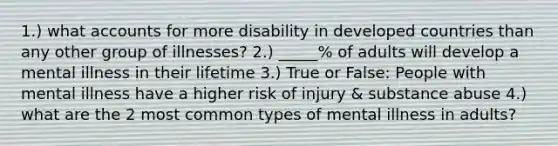 1.) wha<a href='https://www.questionai.com/knowledge/k7x83BRk9p-t-accounts' class='anchor-knowledge'>t accounts</a> for more disability in developed countries than any other group of illnesses? 2.) _____% of adults will develop a mental illness in their lifetime 3.) True or False: People with mental illness have a higher risk of injury & substance abuse 4.) what are the 2 most common types of mental illness in adults?