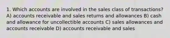 1. Which accounts are involved in the sales class of transactions? A) accounts receivable and sales returns and allowances B) cash and allowance for uncollectible accounts C) sales allowances and accounts receivable D) accounts receivable and sales