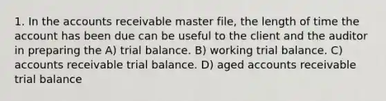 1. In the accounts receivable master file, the length of time the account has been due can be useful to the client and the auditor in preparing the A) trial balance. B) working trial balance. C) accounts receivable trial balance. D) aged accounts receivable trial balance