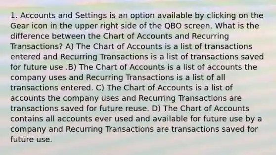 1. Accounts and Settings is an option available by clicking on the Gear icon in the upper right side of the QBO screen. What is the difference between the Chart of Accounts and Recurring Transactions? A) The Chart of Accounts is a list of transactions entered and Recurring Transactions is a list of transactions saved for future use .B) The Chart of Accounts is a list of accounts the company uses and Recurring Transactions is a list of all transactions entered. C) The Chart of Accounts is a list of accounts the company uses and Recurring Transactions are transactions saved for future reuse. D) The Chart of Accounts contains all accounts ever used and available for future use by a company and Recurring Transactions are transactions saved for future use.