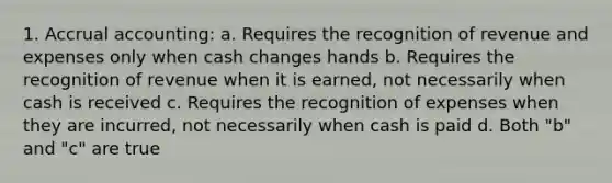 1. Accrual accounting: a. Requires the recognition of revenue and expenses only when cash changes hands b. Requires the recognition of revenue when it is earned, not necessarily when cash is received c. Requires the recognition of expenses when they are incurred, not necessarily when cash is paid d. Both "b" and "c" are true