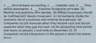 1. ___ Accrual-basis accounting. 2. ___ Calendar year. 3. ___ Time period assumption. 4. ___ Expense recognition principle. (a) Monthly and quarterly time periods. (b) Efforts (expenses) should be matched with results (revenues). (c) Accountants divide the economic life of a business into artificial time periods. (d) Companies record revenues when they receive cash and record expenses when they pay out cash. (e) An accounting time period that starts on January 1 and ends on December 31. (f) Companies record transactions in the period in which the events occur.