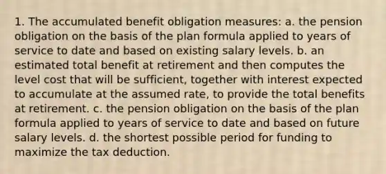 1. The accumulated benefit obligation measures: a. the pension obligation on the basis of the plan formula applied to years of service to date and based on existing salary levels. b. an estimated total benefit at retirement and then computes the level cost that will be sufficient, together with interest expected to accumulate at the assumed rate, to provide the total benefits at retirement. c. the pension obligation on the basis of the plan formula applied to years of service to date and based on future salary levels. d. the shortest possible period for funding to maximize the tax deduction.