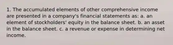 1. The accumulated elements of other comprehensive income are presented in a company's financial statements as: a. an element of stockholders' equity in the balance sheet. b. an asset in the balance sheet. c. a revenue or expense in determining net income.