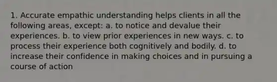 1. Accurate empathic understanding helps clients in all the following areas, except: a. to notice and devalue their experiences. b. to view prior experiences in new ways. c. to process their experience both cognitively and bodily. d. to increase their confidence in making choices and in pursuing a course of action