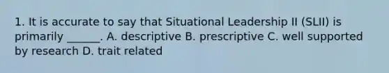 1. It is accurate to say that Situational Leadership II (SLII) is primarily ______. A. descriptive B. prescriptive C. well supported by research D. trait related