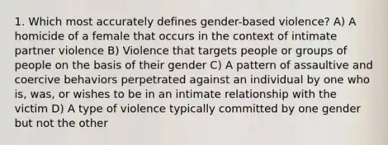 1. Which most accurately defines gender-based violence? A) A homicide of a female that occurs in the context of intimate partner violence B) Violence that targets people or groups of people on the basis of their gender C) A pattern of assaultive and coercive behaviors perpetrated against an individual by one who is, was, or wishes to be in an intimate relationship with the victim D) A type of violence typically committed by one gender but not the other