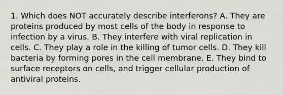 1. Which does NOT accurately describe interferons? A. They are proteins produced by most cells of the body in response to infection by a virus. B. They interfere with viral replication in cells. C. They play a role in the killing of tumor cells. D. They kill bacteria by forming pores in the cell membrane. E. They bind to surface receptors on cells, and trigger cellular production of antiviral proteins.