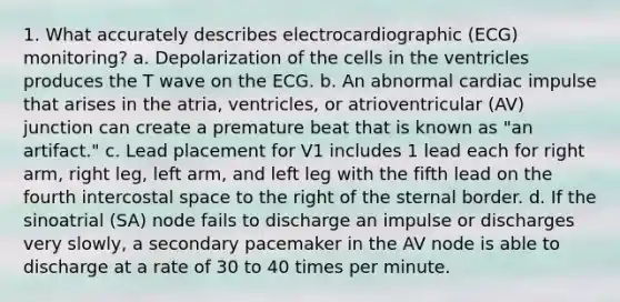 1. What accurately describes electrocardiographic (ECG) monitoring? a. Depolarization of the cells in the ventricles produces the T wave on the ECG. b. An abnormal cardiac impulse that arises in the atria, ventricles, or atrioventricular (AV) junction can create a premature beat that is known as "an artifact." c. Lead placement for V1 includes 1 lead each for right arm, right leg, left arm, and left leg with the fifth lead on the fourth intercostal space to the right of the sternal border. d. If the sinoatrial (SA) node fails to discharge an impulse or discharges very slowly, a secondary pacemaker in the AV node is able to discharge at a rate of 30 to 40 times per minute.