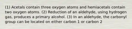 (1) Acetals contain three oxygen atoms and hemiacetals contain two oxygen atoms. (2) Reduction of an aldehyde, using hydrogen gas, produces a primary alcohol. (3) In an aldehyde, the carbonyl group can be located on either carbon 1 or carbon 2