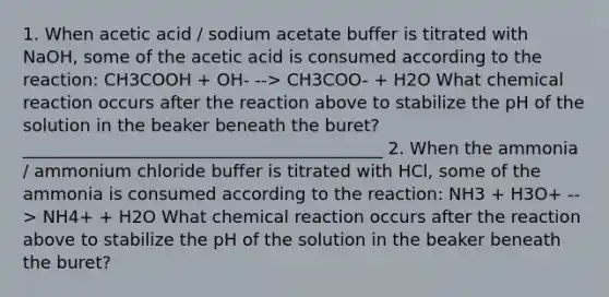 1. When acetic acid / sodium acetate buffer is titrated with NaOH, some of the acetic acid is consumed according to the reaction: CH3COOH + OH- --> CH3COO- + H2O What chemical reaction occurs after the reaction above to stabilize the pH of the solution in the beaker beneath the buret? __________________________________________ 2. When the ammonia / ammonium chloride buffer is titrated with HCl, some of the ammonia is consumed according to the reaction: NH3 + H3O+ --> NH4+ + H2O What chemical reaction occurs after the reaction above to stabilize the pH of the solution in the beaker beneath the buret?