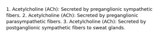 1. Acetylcholine (ACh): Secreted by preganglionic sympathetic fibers. 2. Acetylcholine (ACh): Secreted by preganglionic parasympathetic fibers. 3. Acetylcholine (ACh): Secreted by postganglionic sympathetic fibers to sweat glands.