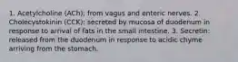 1. Acetylcholine (ACh): from vagus and enteric nerves. 2. Cholecystokinin (CCK): secreted by mucosa of duodenum in response to arrival of fats in the small intestine. 3. Secretin: released from the duodenum in response to acidic chyme arriving from the stomach.