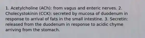 1. Acetylcholine (ACh): from vagus and enteric nerves. 2. Cholecystokinin (CCK): secreted by mucosa of duodenum in response to arrival of fats in the small intestine. 3. Secretin: released from the duodenum in response to acidic chyme arriving from the stomach.