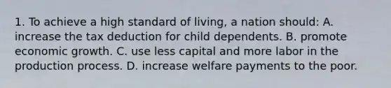 1. To achieve a high standard of living, a nation should: A. increase the tax deduction for child dependents. B. promote economic growth. C. use less capital and more labor in the production process. D. increase welfare payments to the poor.