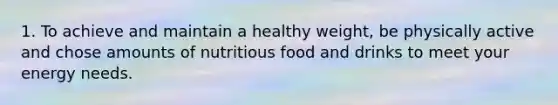 1. To achieve and maintain a healthy weight, be physically active and chose amounts of nutritious food and drinks to meet your energy needs.