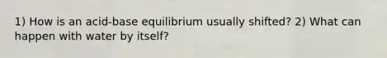 1) How is an acid-base equilibrium usually shifted? 2) What can happen with water by itself?