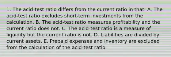 1. The acid-test ratio differs from the current ratio in that: A. The acid-test ratio excludes short-term investments from the calculation. B. The acid-test ratio measures profitability and the current ratio does not. C. The acid-test ratio is a measure of liquidity but the current ratio is not. D. Liabilities are divided by current assets. E. <a href='https://www.questionai.com/knowledge/kUVcSWv2zu-prepaid-expenses' class='anchor-knowledge'>prepaid expenses</a> and inventory are excluded from the calculation of the acid-test ratio.