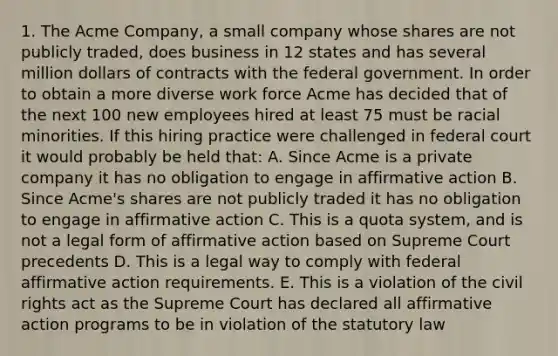 1. The Acme Company, a small company whose shares are not publicly traded, does business in 12 states and has several million dollars of contracts with the federal government. In order to obtain a more diverse work force Acme has decided that of the next 100 new employees hired at least 75 must be racial minorities. If this hiring practice were challenged in federal court it would probably be held that: A. Since Acme is a private company it has no obligation to engage in affirmative action B. Since Acme's shares are not publicly traded it has no obligation to engage in affirmative action C. This is a quota system, and is not a legal form of affirmative action based on Supreme Court precedents D. This is a legal way to comply with federal affirmative action requirements. E. This is a violation of the civil rights act as the Supreme Court has declared all affirmative action programs to be in violation of the statutory law