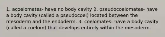 1. acoelomates- have no body cavity 2. pseudocoelomates- have a body cavity (called a pseudocoel) located between the mesoderm and the endoderm. 3. coelomates- have a body cavity (called a coelom) that develops entirely within the mesoderm.